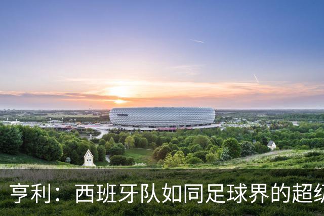 亨利：西班牙队如同足球界的超级英雄，巴萨让人心惊胆战！